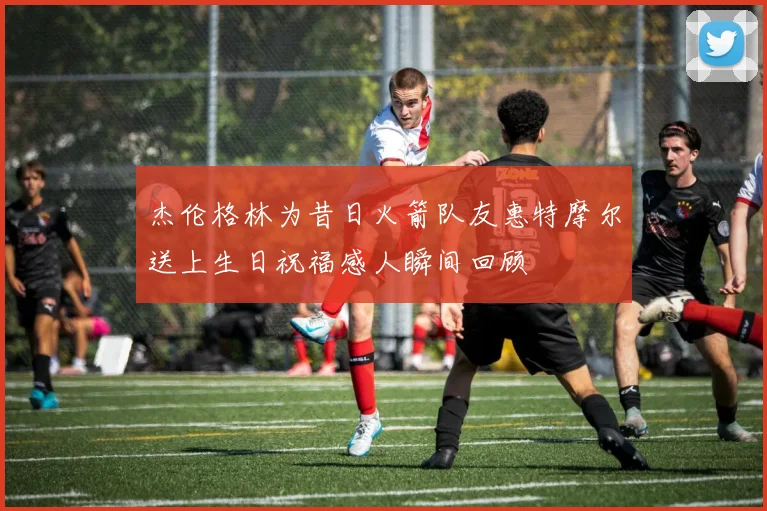 杰伦格林为昔日火箭队友惠特摩尔送上生日祝福感人瞬间回顾