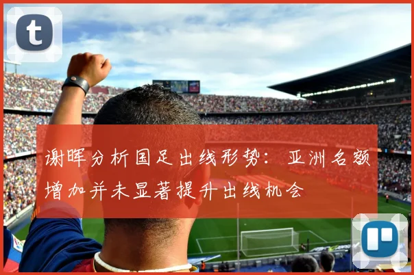 谢晖分析国足出线形势：亚洲名额增加并未显著提升出线机会