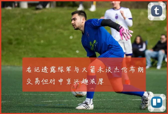 名记透露绿军与火箭未谈杰伦布朗交易但对申京兴趣浓厚