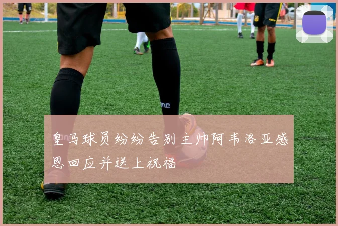 皇马球员纷纷告别主帅阿韦洛亚感恩回应并送上祝福