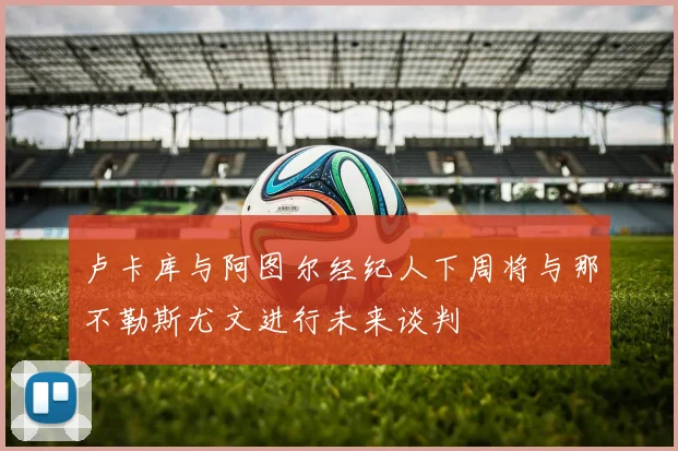 卢卡库与阿图尔经纪人下周将与那不勒斯尤文进行未来谈判