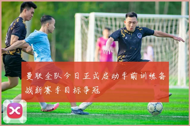 曼联全队今日正式启动季前训练备战新赛季目标争冠