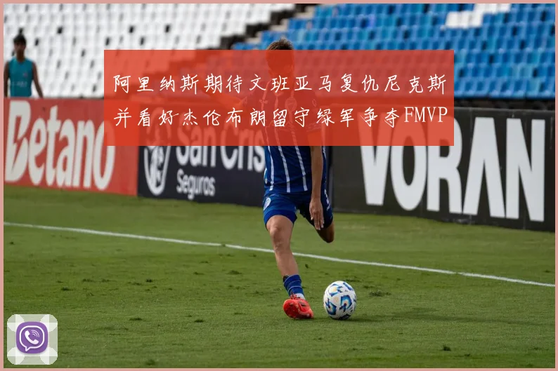 阿里纳斯期待文班亚马复仇尼克斯并看好杰伦布朗留守绿军争夺FMVP