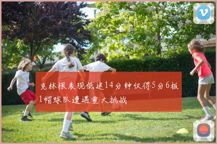 克林根表现低迷14分钟仅得5分6板1帽球队遭遇重大挑战