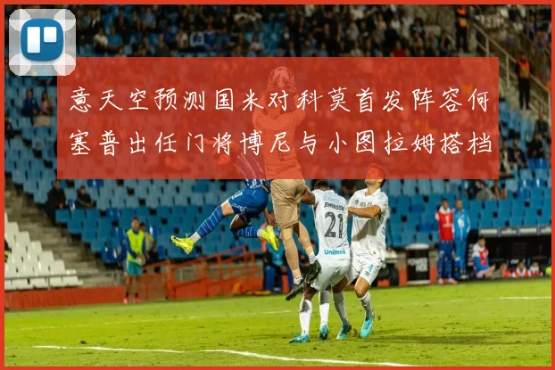 意天空预测国米对科莫首发阵容何塞普出任门将博尼与小图拉姆搭档前锋