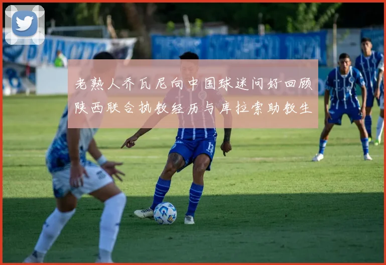 老熟人乔瓦尼向中国球迷问好回顾陕西联合执教经历与库拉索助教生活