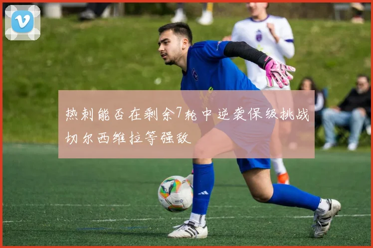 热刺能否在剩余7轮中逆袭保级挑战切尔西维拉等强敌