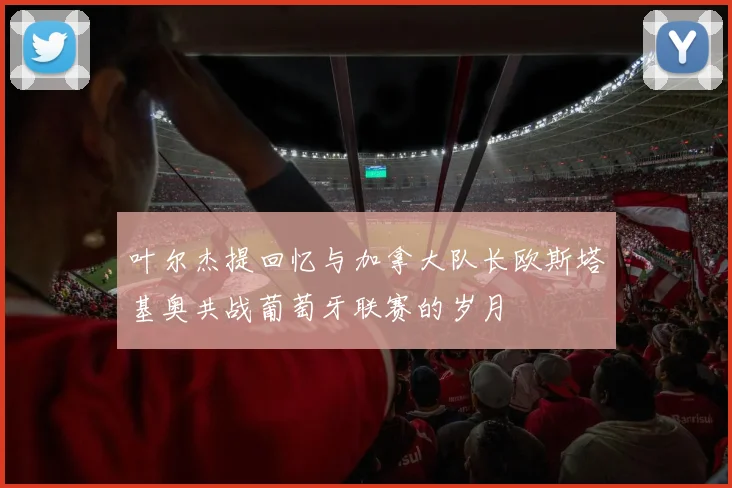 叶尔杰提回忆与加拿大队长欧斯塔基奥共战葡萄牙联赛的岁月