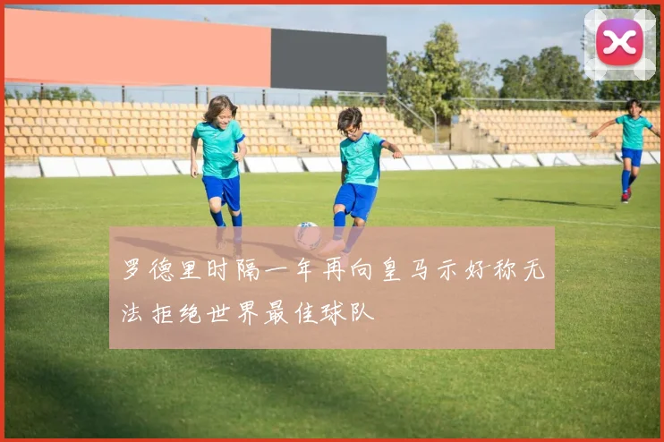 罗德里时隔一年再向皇马示好称无法拒绝世界最佳球队
