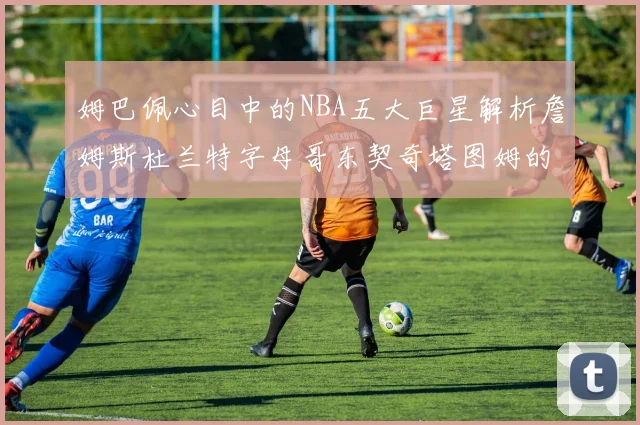 姆巴佩心目中的NBA五大巨星解析詹姆斯杜兰特字母哥东契奇塔图姆的独特魅力