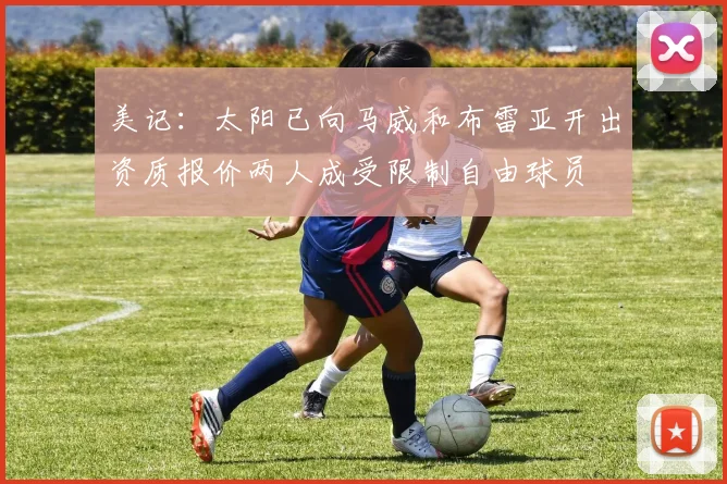 美记：太阳已向马威和布雷亚开出资质报价两人成受限制自由球员